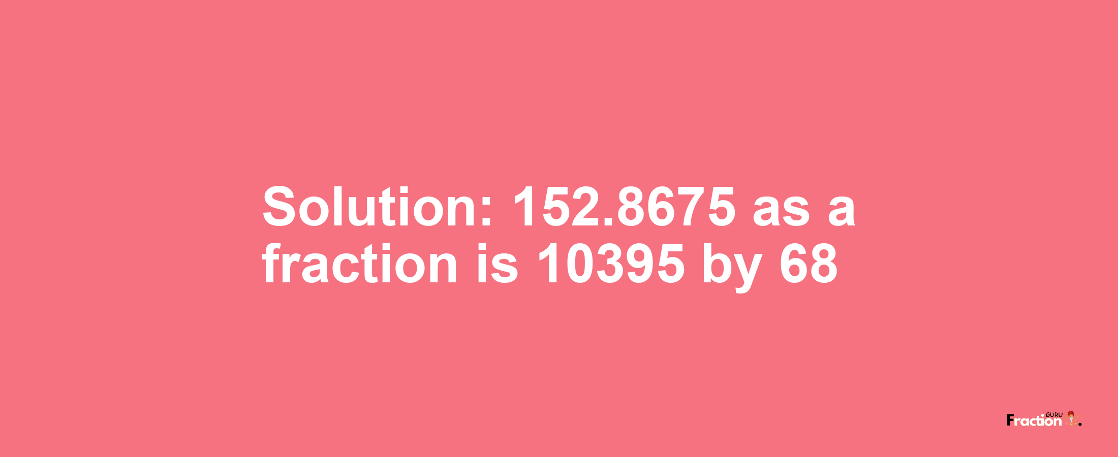 Solution:152.8675 as a fraction is 10395/68